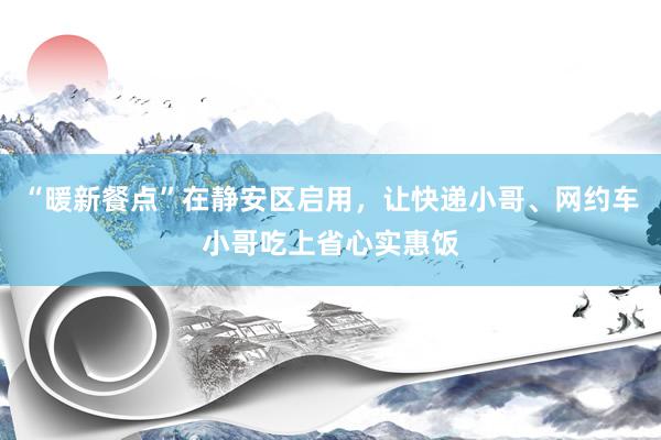 “暖新餐点”在静安区启用，让快递小哥、网约车小哥吃上省心实惠饭