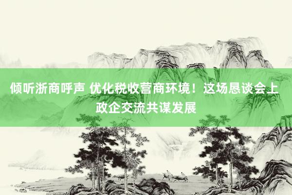 倾听浙商呼声 优化税收营商环境！这场恳谈会上 政企交流共谋发展