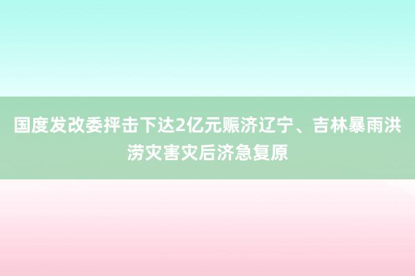 国度发改委抨击下达2亿元赈济辽宁、吉林暴雨洪涝灾害灾后济急复原