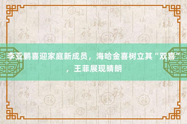 李亚鹏喜迎家庭新成员，海哈金喜树立其“双喜”，王菲展现晴朗