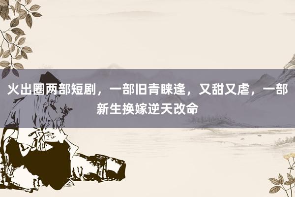 火出圈两部短剧，一部旧青睐逢，又甜又虐，一部新生换嫁逆天改命