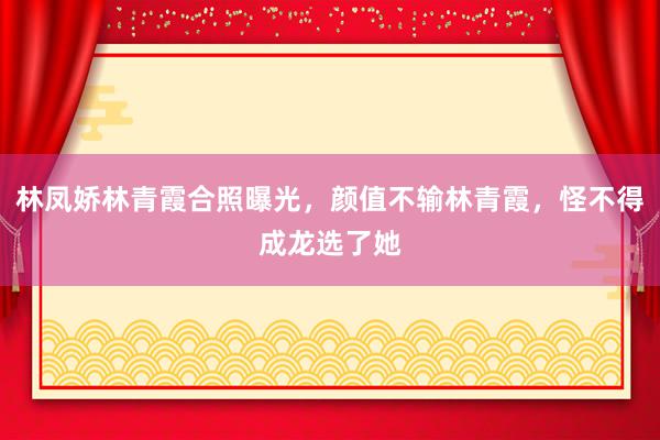 林凤娇林青霞合照曝光，颜值不输林青霞，怪不得成龙选了她