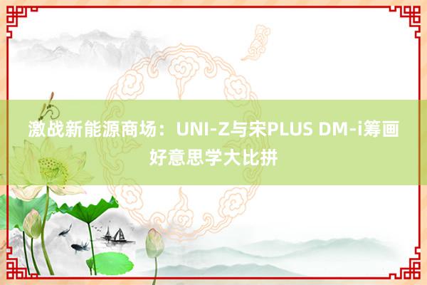 激战新能源商场：UNI-Z与宋PLUS DM-i筹画好意思学大比拼