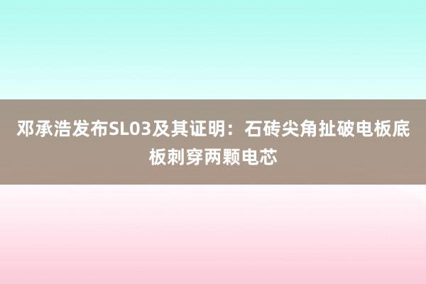 邓承浩发布SL03及其证明：石砖尖角扯破电板底板刺穿两颗电芯