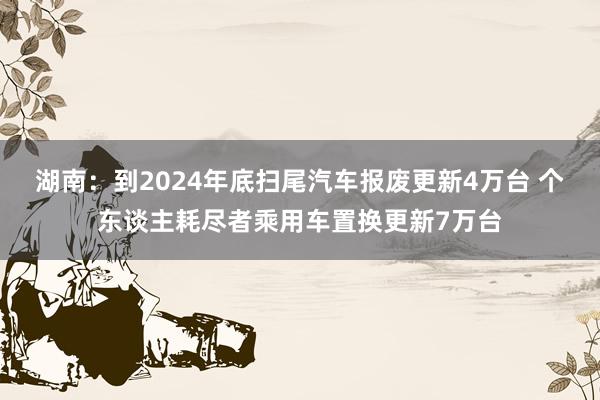 湖南：到2024年底扫尾汽车报废更新4万台 个东谈主耗尽者乘用车置换更新7万台