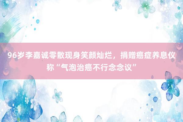 96岁李嘉诚零散现身笑颜灿烂，捐赠癌症养息仪称“气泡治癌不行念念议”