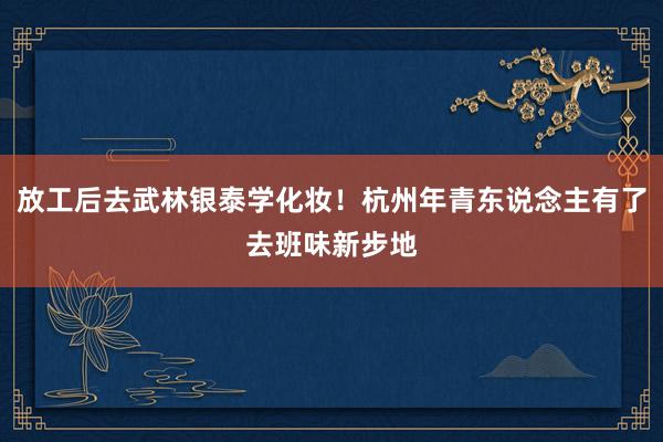 放工后去武林银泰学化妆！杭州年青东说念主有了去班味新步地