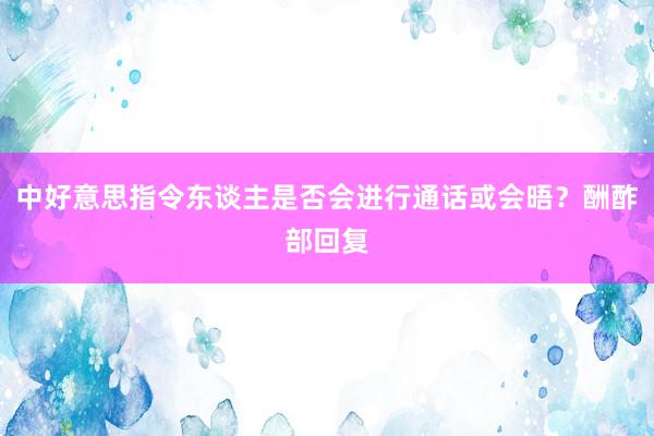 中好意思指令东谈主是否会进行通话或会晤？酬酢部回复