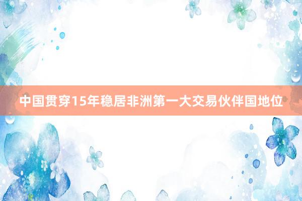 中国贯穿15年稳居非洲第一大交易伙伴国地位