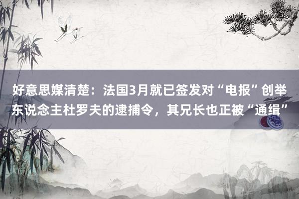 好意思媒清楚：法国3月就已签发对“电报”创举东说念主杜罗夫的逮捕令，其兄长也正被“通缉”