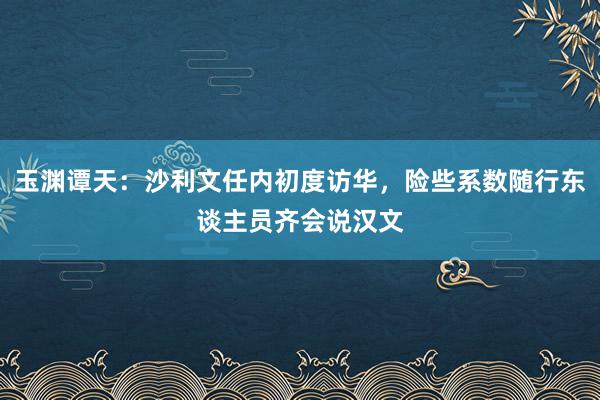 玉渊谭天：沙利文任内初度访华，险些系数随行东谈主员齐会说汉文