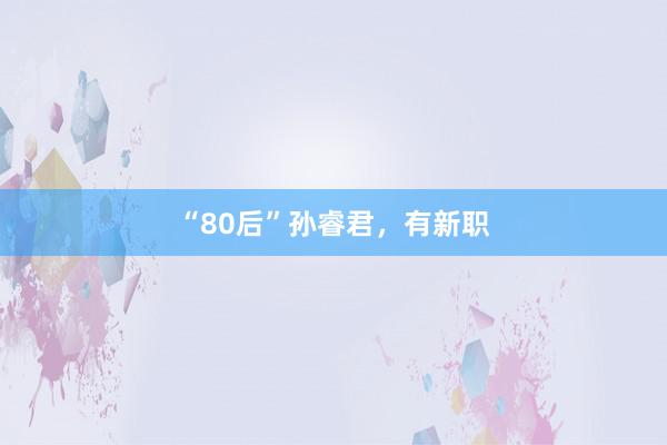 “80后”孙睿君，有新职