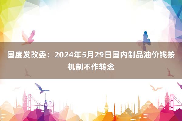 国度发改委：2024年5月29日国内制品油价钱按机制不作转念