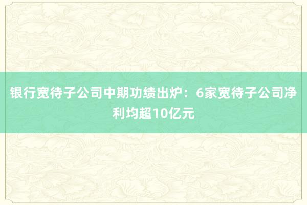 银行宽待子公司中期功绩出炉：6家宽待子公司净利均超10亿元