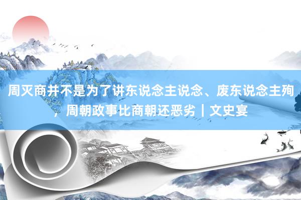 周灭商并不是为了讲东说念主说念、废东说念主殉，周朝政事比商朝还恶劣｜文史宴