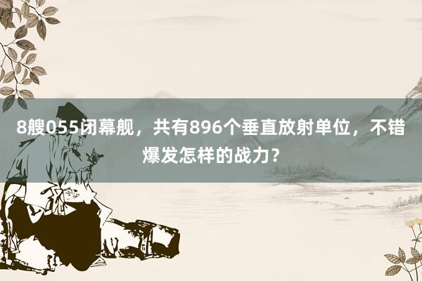 8艘055闭幕舰，共有896个垂直放射单位，不错爆发怎样的战力？