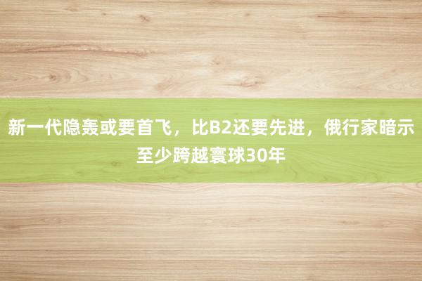 新一代隐轰或要首飞，比B2还要先进，俄行家暗示至少跨越寰球30年