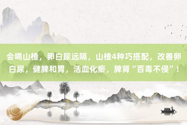 会喝山楂，卵白尿远隔，山楂4种巧搭配，改善卵白尿，健脾和胃，活血化瘀，脾肾“百毒不侵”！