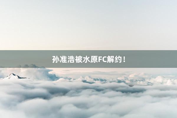 孙准浩被水原FC解约！