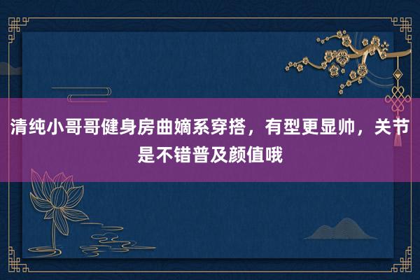 清纯小哥哥健身房曲嫡系穿搭，有型更显帅，关节是不错普及颜值哦