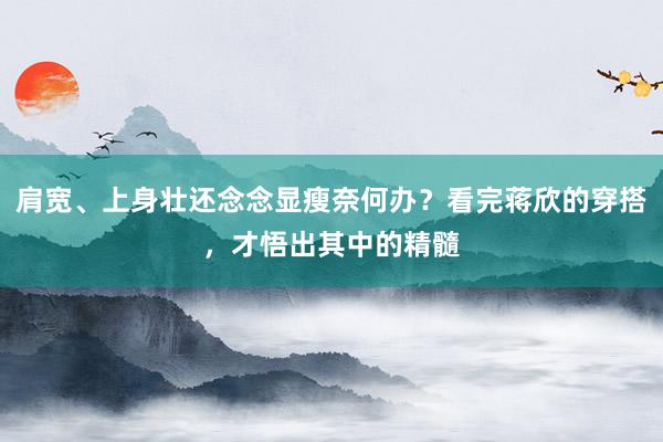 肩宽、上身壮还念念显瘦奈何办？看完蒋欣的穿搭，才悟出其中的精髓