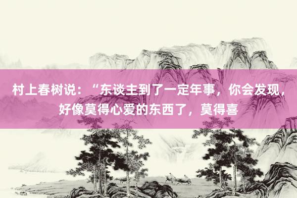 村上春树说：“东谈主到了一定年事，你会发现，好像莫得心爱的东西了，莫得喜