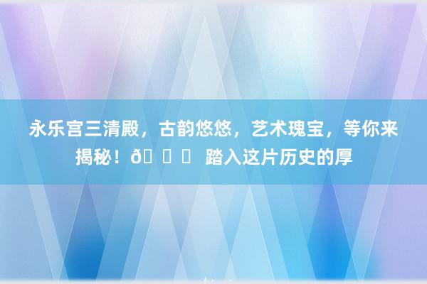 永乐宫三清殿，古韵悠悠，艺术瑰宝，等你来揭秘！🌟 踏入这片历史的厚