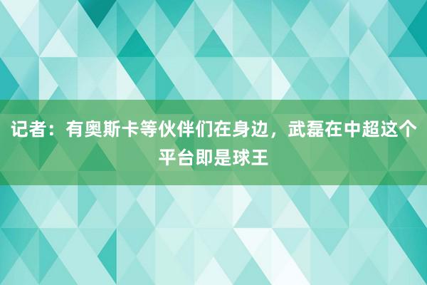 记者：有奥斯卡等伙伴们在身边，武磊在中超这个平台即是球王