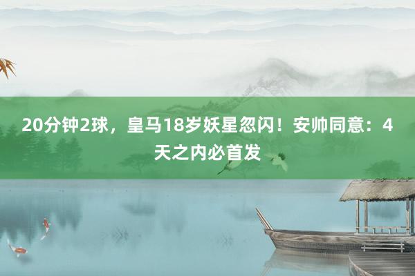 20分钟2球，皇马18岁妖星忽闪！安帅同意：4天之内必首发