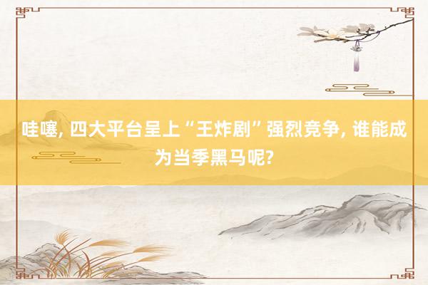 哇噻, 四大平台呈上“王炸剧”强烈竞争, 谁能成为当季黑马呢?