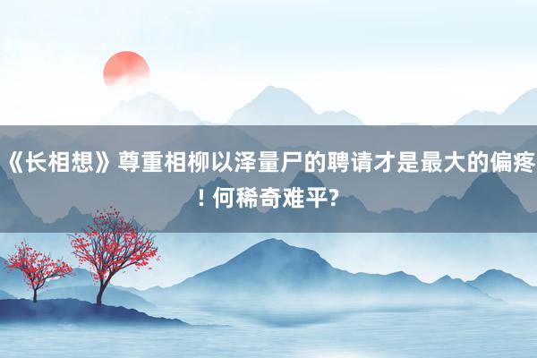 《长相想》尊重相柳以泽量尸的聘请才是最大的偏疼! 何稀奇难平?